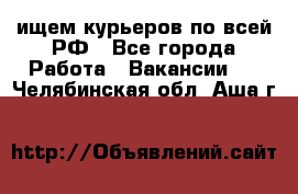 ищем курьеров по всей РФ - Все города Работа » Вакансии   . Челябинская обл.,Аша г.